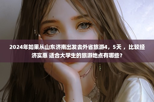 2024年如果从山东济南出发去外省旅游4，5天 ，比较经济实惠 适合大学生的旅游地点有哪些？