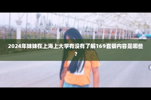 2024年妹妹在上海上大学有没有了解169套餐内容是哪些？