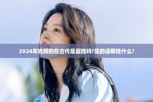 2024年姓颜的在古代是复姓吗?是的话那姓什么?