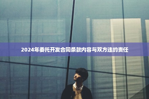 2024年委托开发合同条款内容与双方违约责任