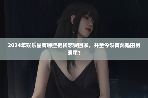 2024年娱乐圈有哪些把初恋娶回家，并至今没有离婚的男明星？