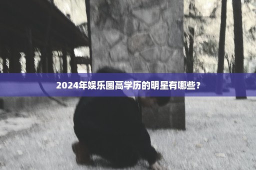 2024年娱乐圈高学历的明星有哪些？