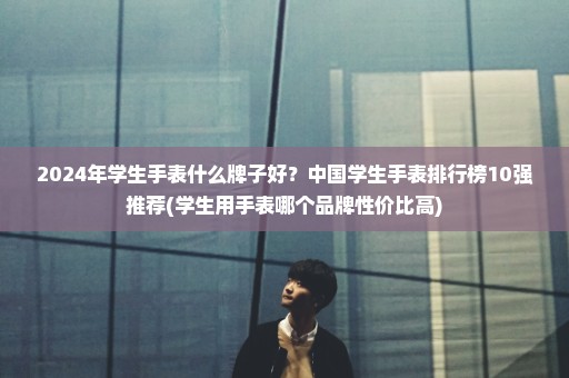 2024年学生手表什么牌子好？中国学生手表排行榜10强推荐(学生用手表哪个品牌性价比高)