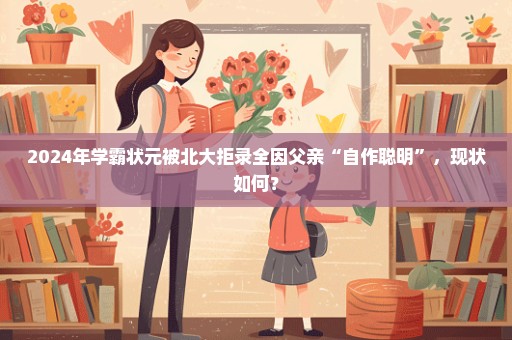 2024年学霸状元被北大拒录全因父亲“自作聪明”，现状如何？