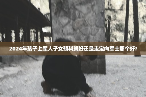 2024年孩子上军人子女预科班好还是走定向军士那个好?