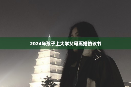 2024年孩子上大学父母离婚协议书