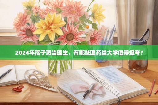 2024年孩子想当医生，有哪些医药类大学值得报考？