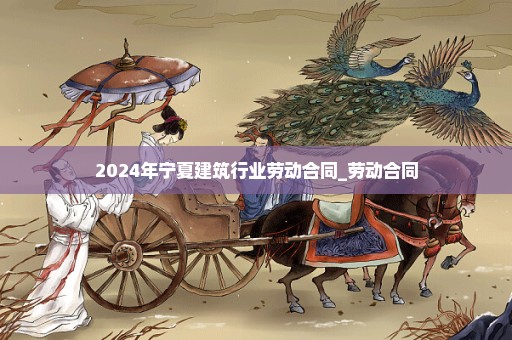 2024年宁夏建筑行业劳动合同_劳动合同