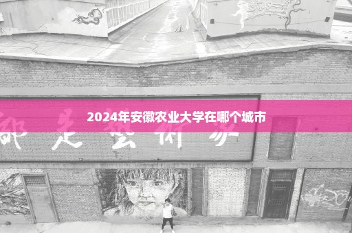 2024年安徽农业大学在哪个城市