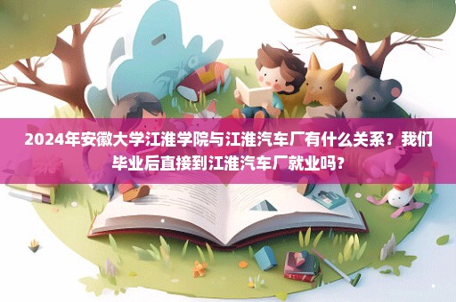 2024年安徽大学江淮学院与江淮汽车厂有什么关系？我们毕业后直接到江淮汽车厂就业吗？