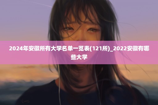 2024年安徽所有大学名单一览表(121所)_2022安徽有哪些大学