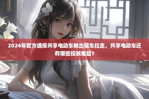 2024年官方通报共享电动车被出租车拉走，共享电动车还有哪些投放难题？