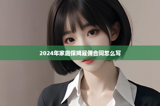 2024年家庭保姆雇佣合同怎么写