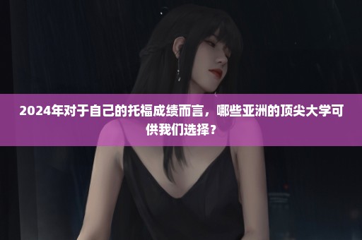 2024年对于自己的托福成绩而言，哪些亚洲的顶尖大学可供我们选择？