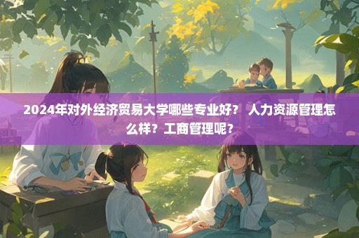 2024年对外经济贸易大学哪些专业好？ 人力资源管理怎么样？工商管理呢？