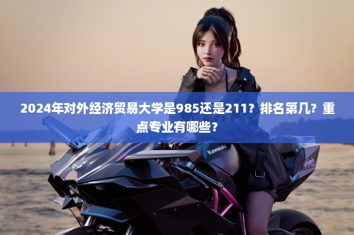 2024年对外经济贸易大学是985还是211？排名第几？重点专业有哪些？