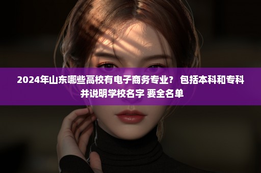 2024年山东哪些高校有电子商务专业？ 包括本科和专科 并说明学校名字 要全名单