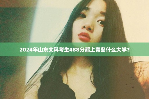 2024年山东文科考生488分都上青岛什么大学？