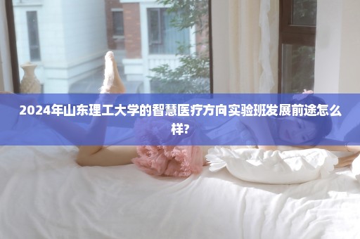2024年山东理工大学的智慧医疗方向实验班发展前途怎么样?