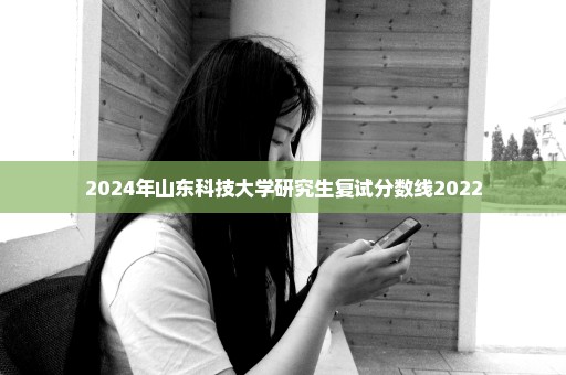 2024年山东科技大学研究生复试分数线2022