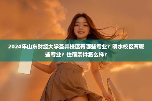 2024年山东财经大学圣井校区有哪些专业？明水校区有哪些专业？住宿条件怎么样？