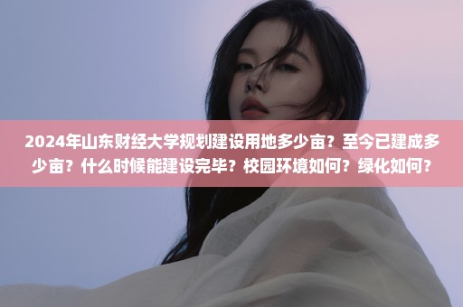 2024年山东财经大学规划建设用地多少亩？至今已建成多少亩？什么时候能建设完毕？校园环境如何？绿化如何？校...
