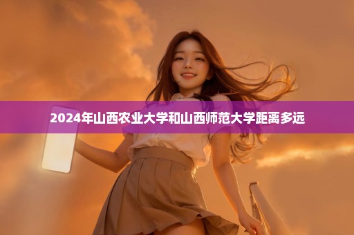 2024年山西农业大学和山西师范大学距离多远