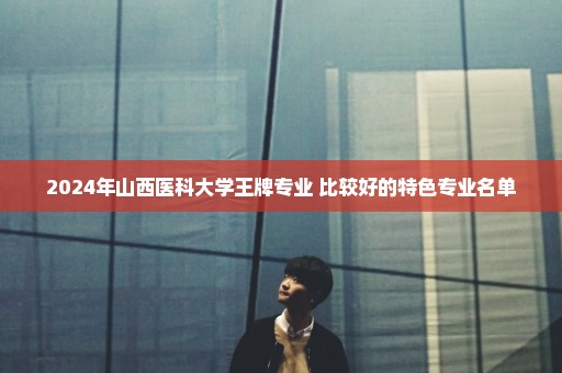 2024年山西医科大学王牌专业 比较好的特色专业名单