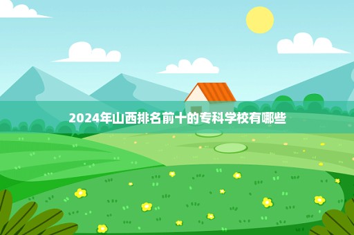 2024年山西排名前十的专科学校有哪些