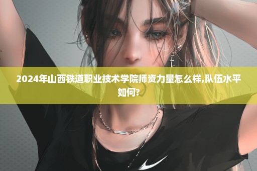 2024年山西铁道职业技术学院师资力量怎么样,队伍水平如何?