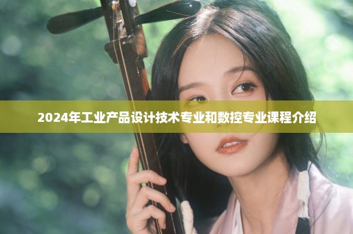 2024年工业产品设计技术专业和数控专业课程介绍