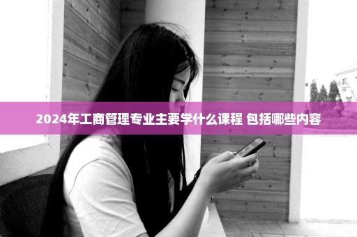 2024年工商管理专业主要学什么课程 包括哪些内容