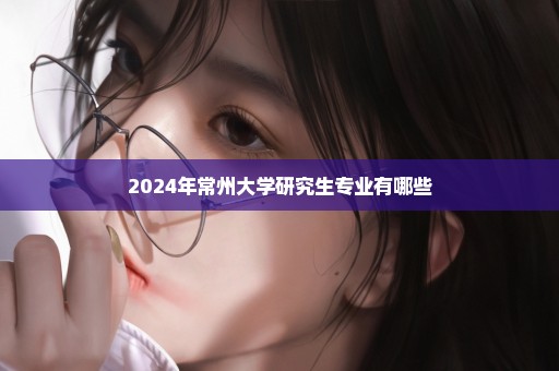 2024年常州大学研究生专业有哪些