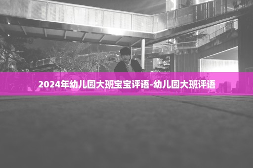2024年幼儿园大班宝宝评语-幼儿园大班评语