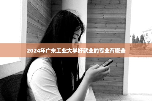 2024年广东工业大学好就业的专业有哪些