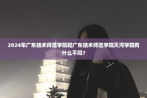 2024年广东技术师范学院和广东技术师范学院天河学院有什么不同？