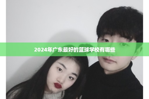 2024年广东最好的篮球学校有哪些