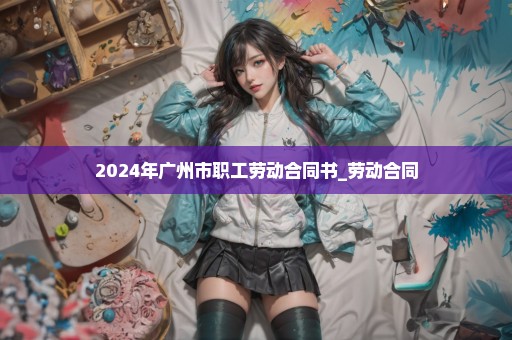2024年广州市职工劳动合同书_劳动合同