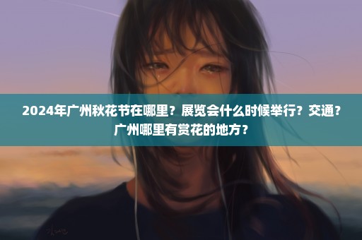 2024年广州秋花节在哪里？展览会什么时候举行？交通？广州哪里有赏花的地方？