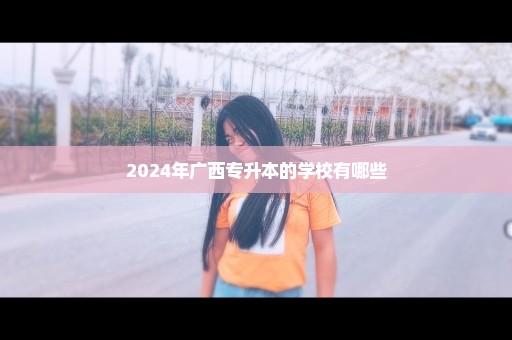 2024年广西专升本的学校有哪些