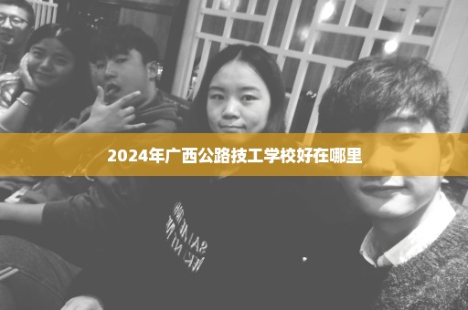 2024年广西公路技工学校好在哪里