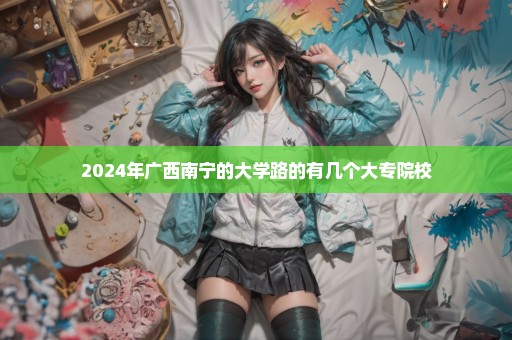 2024年广西南宁的大学路的有几个大专院校