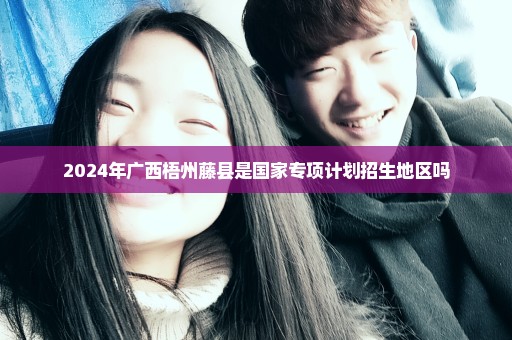2024年广西梧州藤县是国家专项计划招生地区吗