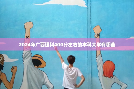 2024年广西理科400分左右的本科大学有哪些
