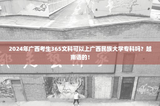 2024年广西考生365文科可以上广西民族大学专科吗？越南语的！