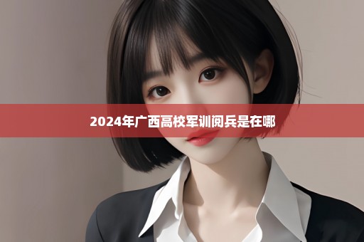 2024年广西高校军训阅兵是在哪
