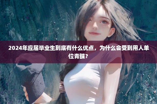2024年应届毕业生到底有什么优点，为什么会受到用人单位青睐？