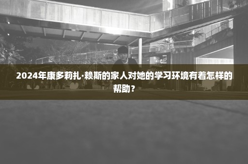 2024年康多莉扎·赖斯的家人对她的学习环境有着怎样的帮助？