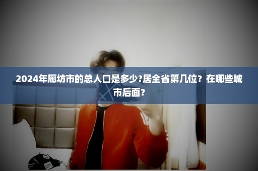 2024年廊坊市的总人口是多少?居全省第几位？在哪些城市后面？