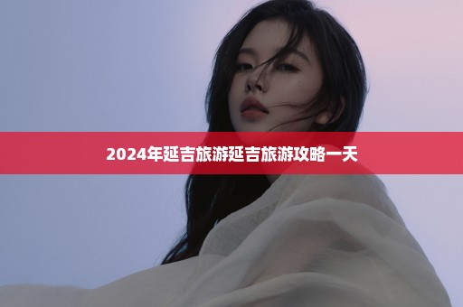 2024年延吉旅游延吉旅游攻略一天